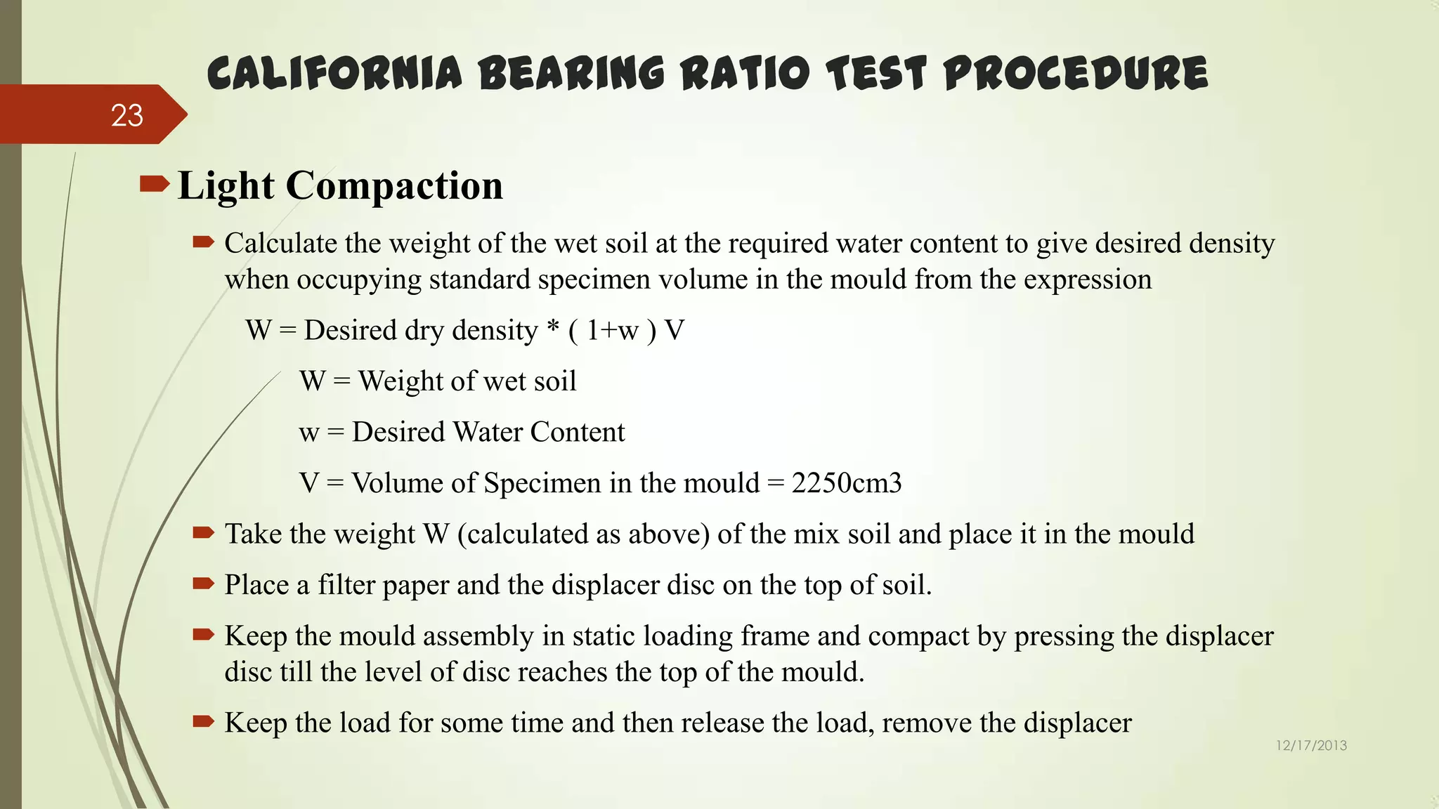 23

California Bearing Ratio Test Procedure

Light Compaction
 Calculate the weight of the wet soil at the required water content to give desired density
when occupying standard specimen volume in the mould from the expression
W = Desired dry density * ( 1+w ) V
W = Weight of wet soil
w = Desired Water Content

V = Volume of Specimen in the mould = 2250cm3
 Take the weight W (calculated as above) of the mix soil and place it in the mould
 Place a filter paper and the displacer disc on the top of soil.
 Keep the mould assembly in static loading frame and compact by pressing the displacer
disc till the level of disc reaches the top of the mould.
 Keep the load for some time and then release the load, remove the displacer

12/17/2013

 