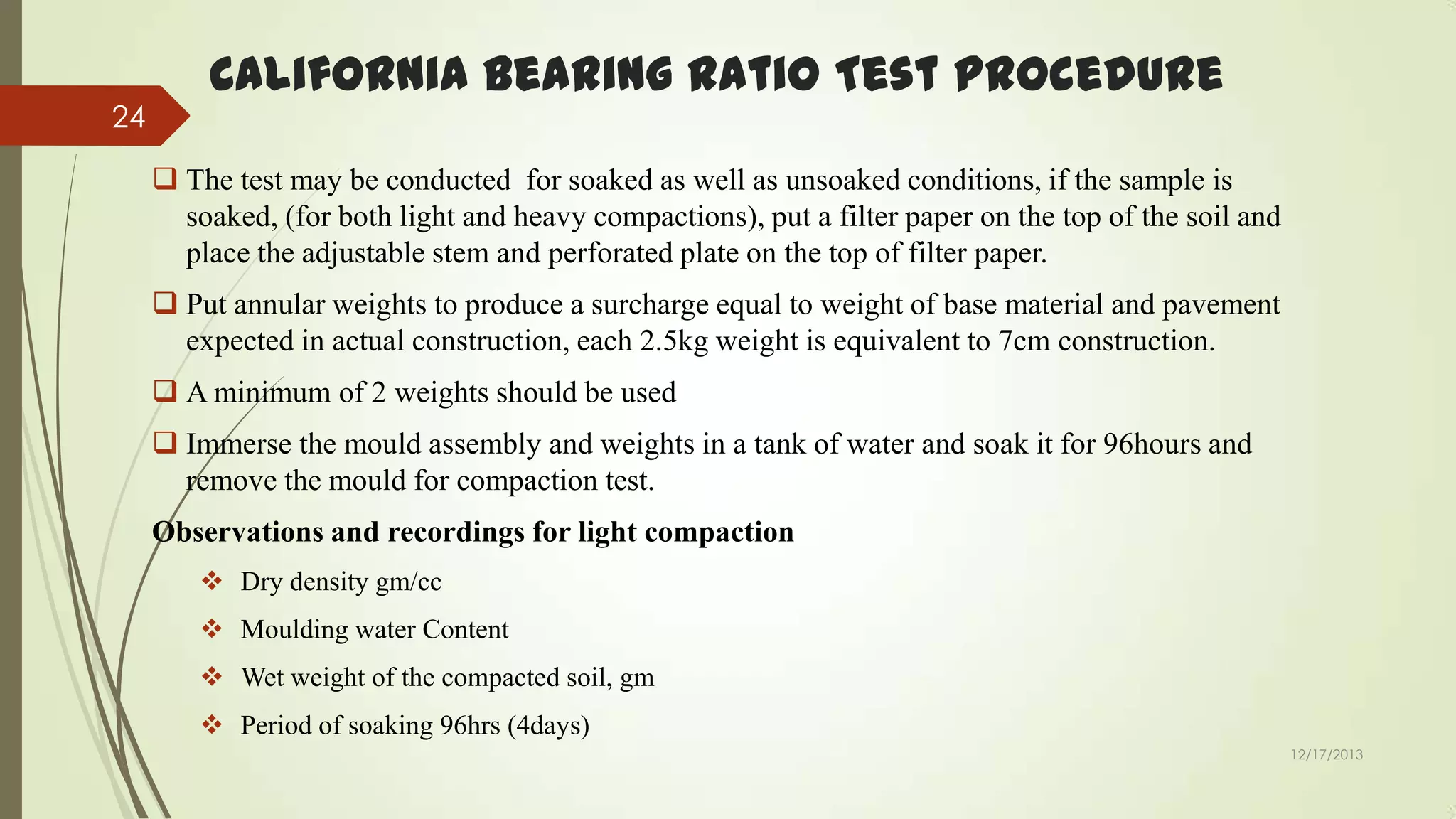 24

California Bearing Ratio Test Procedure
 The test may be conducted for soaked as well as unsoaked conditions, if the sample is
soaked, (for both light and heavy compactions), put a filter paper on the top of the soil and
place the adjustable stem and perforated plate on the top of filter paper.

 Put annular weights to produce a surcharge equal to weight of base material and pavement
expected in actual construction, each 2.5kg weight is equivalent to 7cm construction.
 A minimum of 2 weights should be used
 Immerse the mould assembly and weights in a tank of water and soak it for 96hours and
remove the mould for compaction test.
Observations and recordings for light compaction
 Dry density gm/cc
 Moulding water Content

 Wet weight of the compacted soil, gm
 Period of soaking 96hrs (4days)
12/17/2013

 