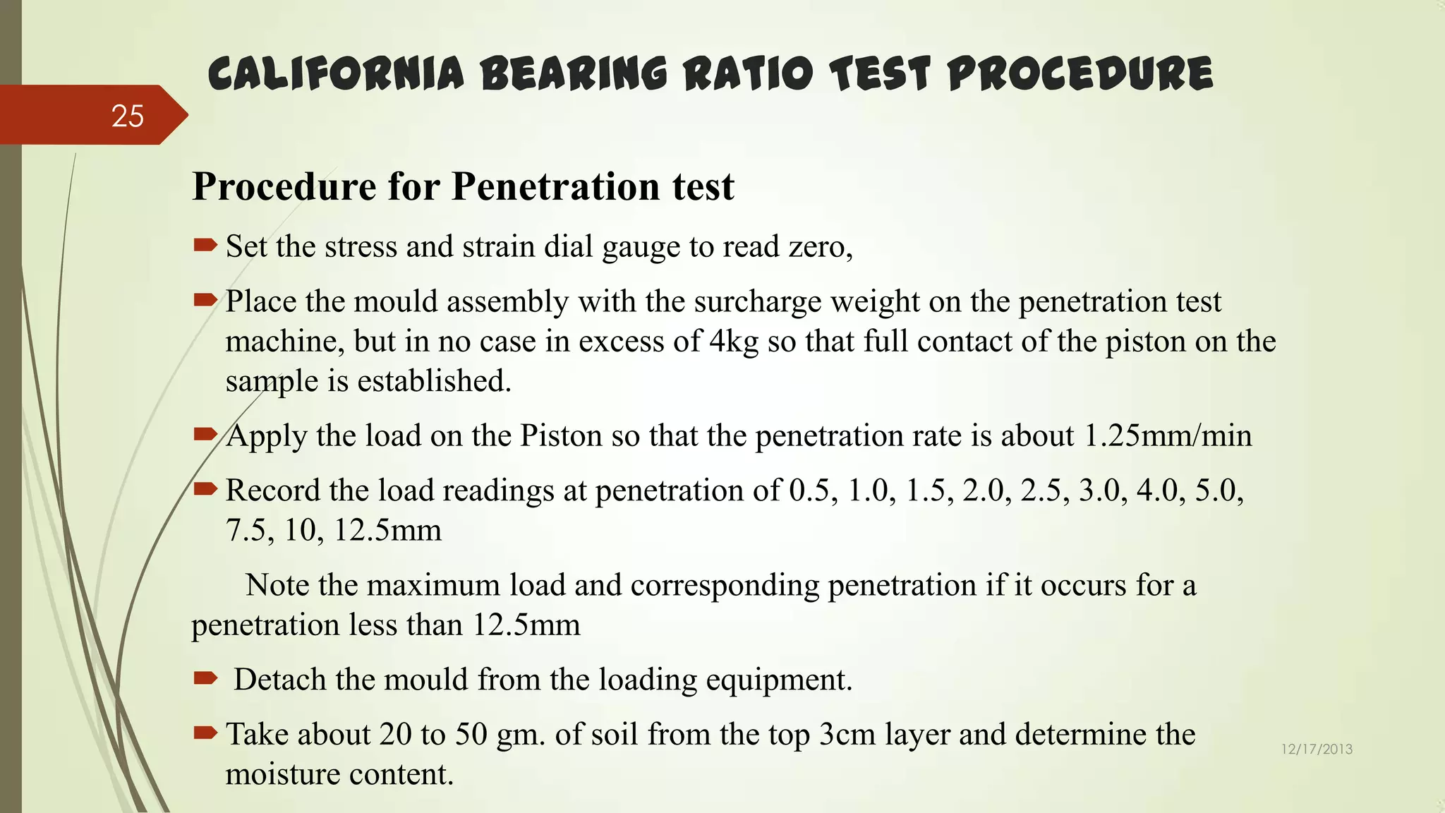 25

California Bearing Ratio Test Procedure
Procedure for Penetration test
 Set the stress and strain dial gauge to read zero,

 Place the mould assembly with the surcharge weight on the penetration test
machine, but in no case in excess of 4kg so that full contact of the piston on the
sample is established.
 Apply the load on the Piston so that the penetration rate is about 1.25mm/min

 Record the load readings at penetration of 0.5, 1.0, 1.5, 2.0, 2.5, 3.0, 4.0, 5.0,
7.5, 10, 12.5mm
Note the maximum load and corresponding penetration if it occurs for a
penetration less than 12.5mm
 Detach the mould from the loading equipment.
 Take about 20 to 50 gm. of soil from the top 3cm layer and determine the
moisture content.

12/17/2013

 