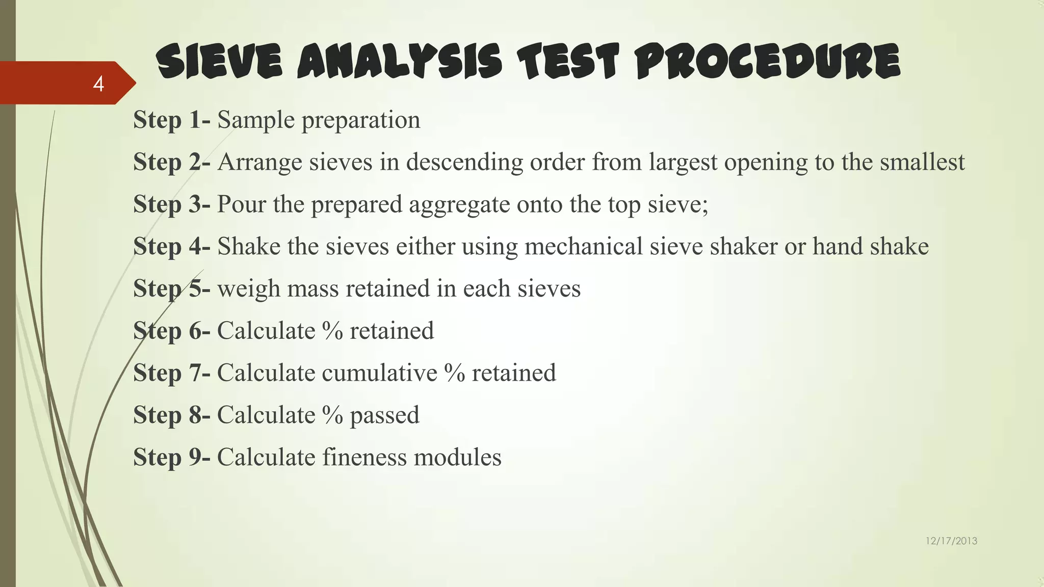 4

Sieve Analysis Test Procedure
Step 1- Sample preparation
Step 2- Arrange sieves in descending order from largest opening to the smallest
Step 3- Pour the prepared aggregate onto the top sieve;
Step 4- Shake the sieves either using mechanical sieve shaker or hand shake

Step 5- weigh mass retained in each sieves
Step 6- Calculate % retained
Step 7- Calculate cumulative % retained

Step 8- Calculate % passed
Step 9- Calculate fineness modules
12/17/2013

 