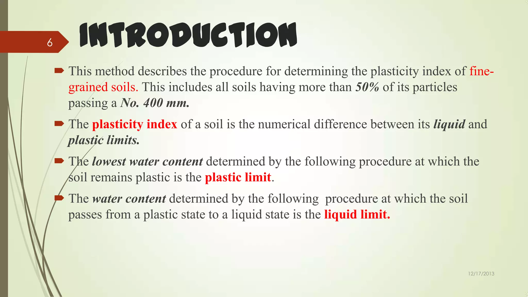 6

Introduction
 This method describes the procedure for determining the plasticity index of finegrained soils. This includes all soils having more than 50% of its particles
passing a No. 400 mm.
 The plasticity index of a soil is the numerical difference between its liquid and
plastic limits.
 The lowest water content determined by the following procedure at which the
soil remains plastic is the plastic limit.
 The water content determined by the following procedure at which the soil
passes from a plastic state to a liquid state is the liquid limit.

12/17/2013

 