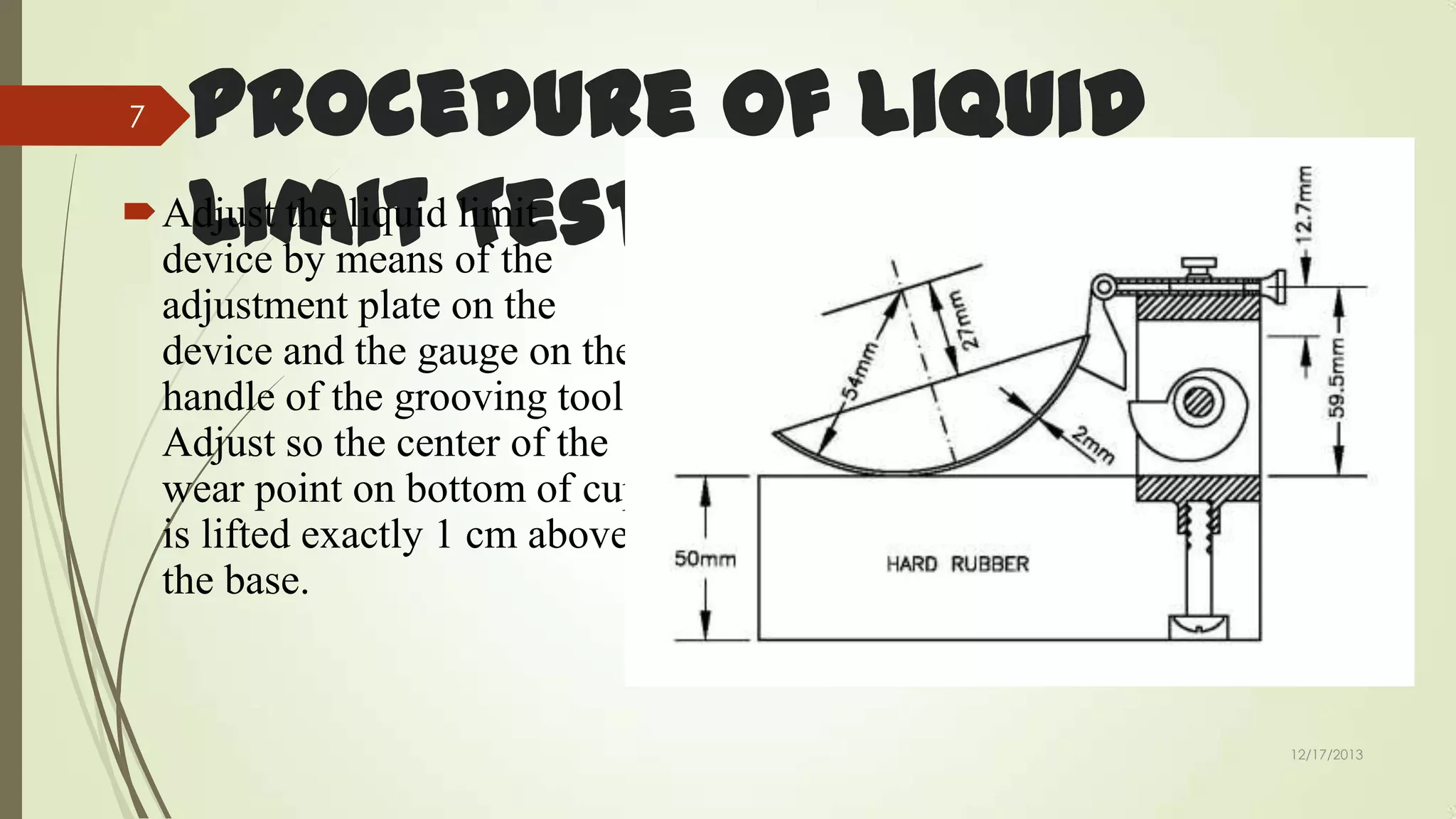 Procedure of Liquid
Adjust the liquid Test
limit
Limit of the
device by means
7

adjustment plate on the
device and the gauge on the
handle of the grooving tool.
Adjust so the center of the
wear point on bottom of cup
is lifted exactly 1 cm above
the base.

12/17/2013

 