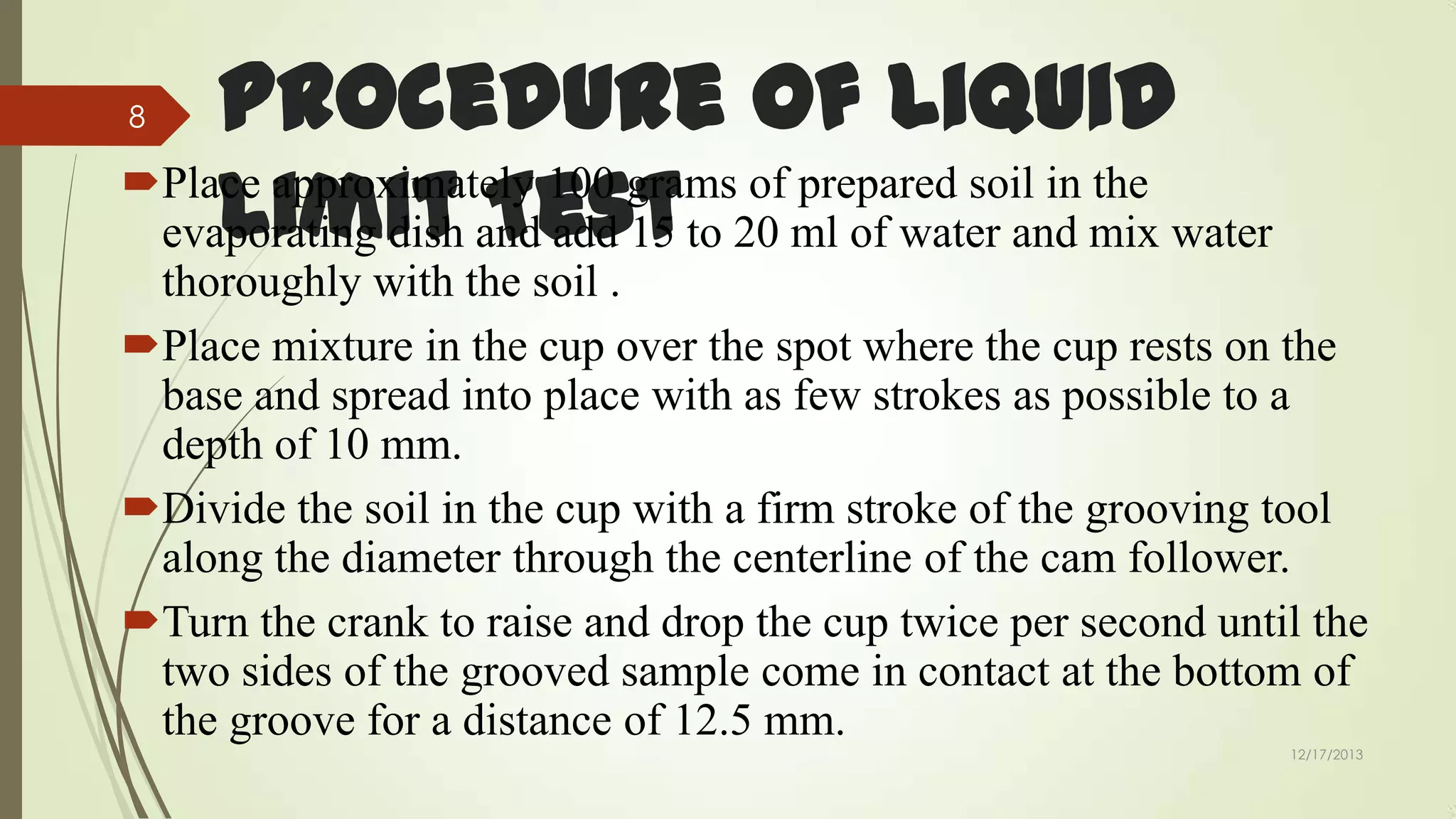 Procedure of Liquid
Place approximately 100 grams of prepared soil in the
Limit Test
evaporating dish and add 15 to 20 ml of water and mix water
8

thoroughly with the soil .
Place mixture in the cup over the spot where the cup rests on the
base and spread into place with as few strokes as possible to a
depth of 10 mm.
Divide the soil in the cup with a firm stroke of the grooving tool
along the diameter through the centerline of the cam follower.
Turn the crank to raise and drop the cup twice per second until the
two sides of the grooved sample come in contact at the bottom of
the groove for a distance of 12.5 mm.
12/17/2013

 