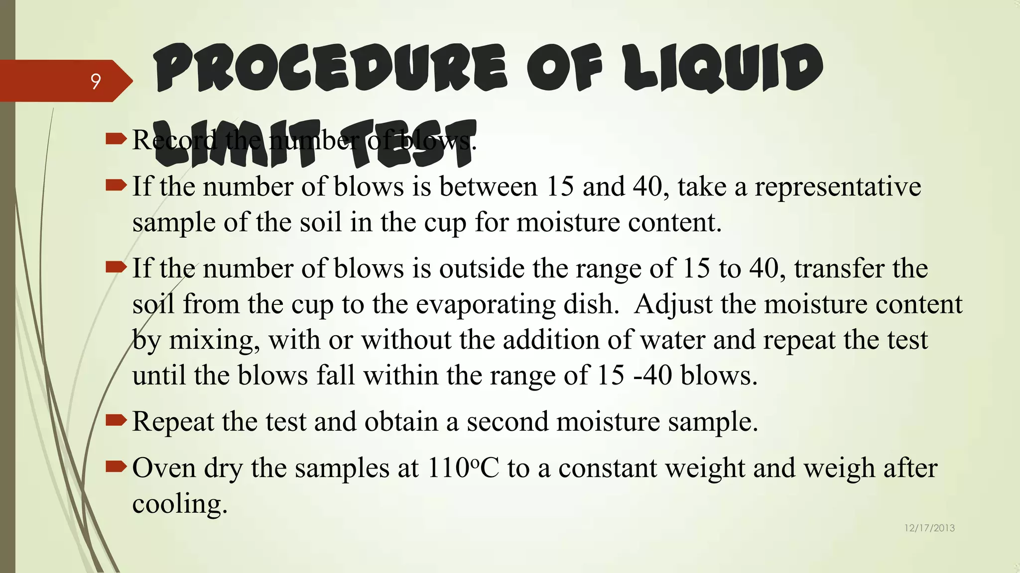 9

Procedure of Liquid
Record the number of blows.
Limit blows is between 15 and 40, take a representative
Test
If the number of
sample of the soil in the cup for moisture content.
If the number of blows is outside the range of 15 to 40, transfer the
soil from the cup to the evaporating dish. Adjust the moisture content
by mixing, with or without the addition of water and repeat the test
until the blows fall within the range of 15 -40 blows.

Repeat the test and obtain a second moisture sample.
Oven dry the samples at 110oC to a constant weight and weigh after
cooling.
12/17/2013

 
