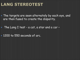 LANG STEREOTEST
 The targets are seen alternately by each eye, and
are then fused to create the disparity.
 The Lang I test - a cat, a star and a car –
 1200 to 550 seconds of arc.
 