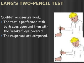 LANG'S TWO-PENCIL TEST
Qualitative measurement..
 The test is performed with
both eyes open and then with
the 'weaker' eye covered.
 The responses are compared.
 