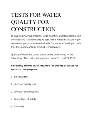 TESTS FOR WATER
QUALITY FOR
CONSTRUCTION
In civil engineering projects, large quantity of different materials
are used and it is necessary to test these materials according to
certain set patterns within desirable frequency of testing in order
that the quality of final product is maintained.
Quality of water for construction use is determined in the
laboratory. This test is done as per clause 3.1.1 of IS 3025.
Following are the tests required for quality of water for
construction purpose:
1. pH value test
2. Limits of acidity test
3. Limits of alkalinity test
4. Percentage of solids
a) Chlorides
 