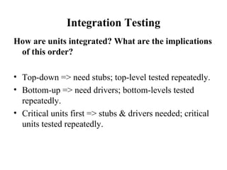 Integration Testing How are units integrated? What are the implications of this order? Top-down => need stubs; top-level tested repeatedly. Bottom-up => need drivers; bottom-levels tested repeatedly. Critical units first => stubs & drivers needed; critical units tested repeatedly. 