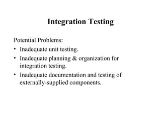 Integration Testing Potential Problems: Inadequate unit testing. Inadequate planning & organization for integration testing. Inadequate documentation and testing of externally-supplied components. 