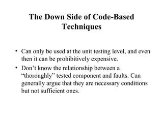 The Down Side of Code-Based Techniques Can only be used at the unit testing level, and even then it can be prohibitively expensive. Don’t know the relationship between a “thoroughly” tested component and faults. Can generally argue that they are necessary conditions but not sufficient ones. 