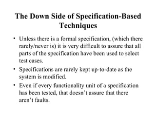 The Down Side of Specification-Based Techniques Unless there is a formal specification, (which there rarely/never is) it is very difficult to assure that all parts of the specification have been used to select test cases. Specifications are rarely kept up-to-date as the system is modified. Even if every functionality unit of a specification has been tested, that doesn’t assure that there aren’t faults. 