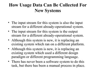 How Usage Data Can Be Collected For New Systems The input stream for this system is also the input stream for a different already-operational system. The input stream for this system is the output stream for a different already-operational system. Although this system is new, it is replacing an existing system which ran on a different platform. Although this system is new, it is replacing an existing system which used a different design paradigm or different programming language. There has never been a software system to do this task, but there has been a manual process in place. 