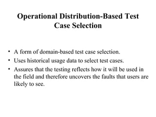 Operational Distribution-Based Test Case Selection A form of domain-based test case selection. Uses historical usage data to select test cases. Assures that the testing reflects how it will be used in the field and therefore uncovers the faults that users are likely to see. 