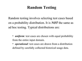 Random Testing Random testing involves selecting test cases based on a probability distribution. It is  NOT  the same as ad hoc testing. Typical distributions are: uniform : test cases are chosen with equal probability  from the entire input domain. operational : test cases are drawn from a distribution defined by carefully collected historical usage data.  
