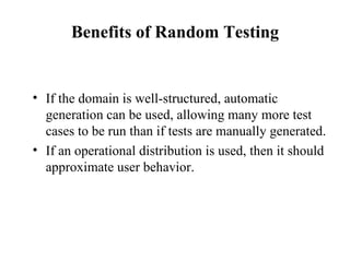 Benefits of Random Testing If the domain is well-structured, automatic generation can be used, allowing many more test cases to be run than if tests are manually generated. If an operational distribution is used, then it should approximate user behavior.  