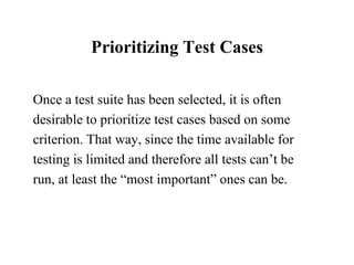 Prioritizing Test Cases Once a test suite has been selected, it is often desirable to prioritize test cases based on some criterion. That way, since the time available for testing is limited and therefore all tests can’t be  run, at least the “most important” ones can be.  
