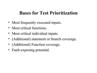 Bases for Test Prioritization Most frequently executed inputs. Most critical functions. Most critical individual inputs. (Additional) statement or branch coverage. (Additional) Function coverage. Fault-exposing potential. 