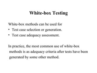 White-box Testing White-box methods can be used for  Test case selection or generation. Test case adequacy assessment. In practice, the most common use of white-box methods is as adequacy criteria after tests have been generated by some other method.  