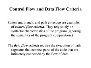 Control Flow and Data Flow Criteria Statement, branch, and path coverage are examples of  control flow criteria .  They rely solely on syntactic characteristics of the program (ignoring the semantics of the program computation.)  The  data flow criteria   require the execution of path segments that connect parts of the code that are intimately connected by the flow of data. 