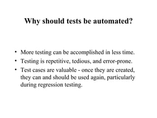 Why should tests be automated? More testing can be accomplished in less time. Testing is repetitive, tedious, and error-prone. Test cases are valuable - once they are created, they can and should be used again, particularly during regression testing. 