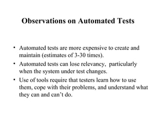 Observations on Automated Tests Automated tests are more expensive to create and maintain (estimates of 3-30 times). Automated tests can lose relevancy,  particularly when the system under test changes. Use of tools require that testers learn how to use them, cope with their problems, and understand what they can and can’t do. 