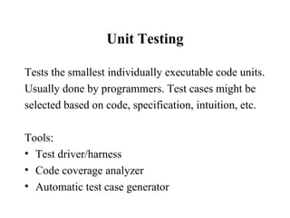 Unit Testing Tests the smallest individually executable code units. Usually done by programmers. Test cases might be  selected based on code, specification, intuition, etc. Tools: Test driver/harness Code coverage analyzer Automatic test case generator 