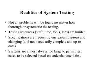 Realities of System Testing Not all problems will be found no matter how thorough or systematic the testing. Testing resources (staff, time, tools, labs) are limited. Specifications are frequently unclear/ambiguous and changing (and not necessarily complete and up-to-date). Systems are almost always too large to permit test cases to be selected based on code characteristics. 