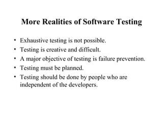 More Realities of Software Testing Exhaustive testing is not possible. Testing is creative and difficult. A major objective of testing is failure prevention. Testing must be planned. Testing should be done by people who are independent of the developers. 
