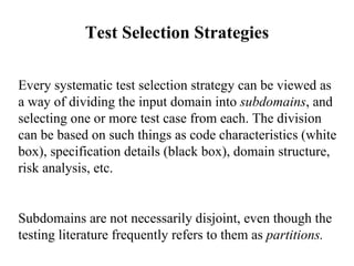 Test Selection Strategies Every systematic test selection strategy can be viewed as a way of dividing the input domain into  subdomains , and selecting one or more test case from each. The division can be based on such things as code characteristics (white box), specification details (black box), domain structure, risk analysis, etc.  Subdomains are not necessarily disjoint, even though the testing literature frequently refers to them as  partitions. 