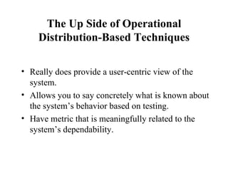 The Up Side of Operational Distribution-Based Techniques Really does provide a user-centric view of the system. Allows you to say concretely what is known about the system’s behavior based on testing. Have metric that is meaningfully related to the system’s dependability. 