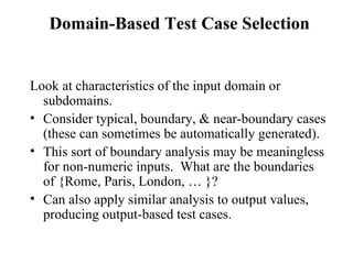 Domain-Based Test Case Selection Look at characteristics of the input domain or subdomains. Consider typical, boundary, & near-boundary cases (these can sometimes be automatically generated).  This sort of boundary analysis may be meaningless for non-numeric inputs.  What are the boundaries of {Rome, Paris, London, … }?  Can also apply similar analysis to output values, producing output-based test cases.  