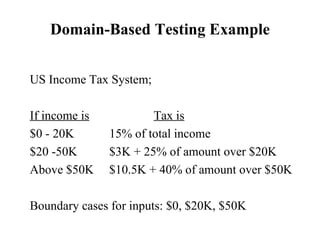 Domain-Based Testing Example US Income Tax System; If income is   Tax is   $0 - 20K   15% of total income $20 -50K   $3K + 25% of amount over $20K Above $50K  $10.5K + 40% of amount over $50K Boundary cases for inputs: $0, $20K, $50K 