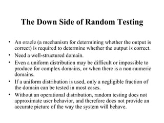 The Down Side of Random Testing An oracle (a mechanism for determining whether the output is correct) is required to determine whether the output is correct.  Need a well-structured domain. Even a uniform distribution may be difficult or impossible to produce for complex domains, or when there is a non-numeric domains.  If a uniform distribution is used, only a negligible fraction of the domain can be tested in most cases. Without an operational distribution, random testing does not approximate user behavior, and therefore does not provide an accurate picture of the way the system will behave. 