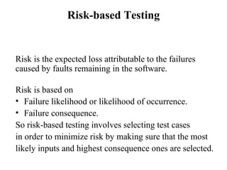 Risk-based Testing Risk is the expected loss attributable to the failures caused by faults remaining in the software.  Risk is based on  Failure likelihood or likelihood of occurrence. Failure consequence. So risk-based testing involves selecting test cases  in order to minimize risk by making sure that the most likely inputs and highest consequence ones are selected. 