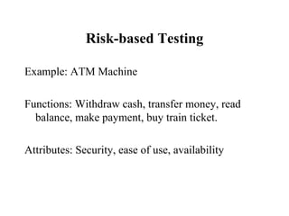 Risk-based Testing Example: ATM Machine Functions: Withdraw cash, transfer money, read balance, make payment, buy train ticket. Attributes: Security, ease of use, availability 