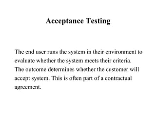 Acceptance Testing The end user runs the system in their environment to evaluate whether the system meets their criteria.  The outcome determines whether the customer will accept system. This is often part of a contractual  agreement.  