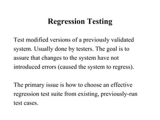 Regression Testing Test modified versions of a previously validated system. Usually done by testers. The goal is to assure that changes to the system have not  introduced errors (caused the system to regress). The primary issue is how to choose an effective regression test suite from existing, previously-run test cases.  