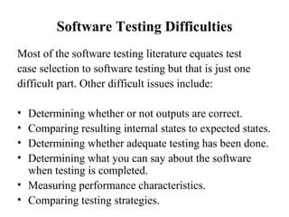 Software Testing Difficulties Most of the software testing literature equates test case selection to software testing but that is just one difficult part. Other difficult issues include: Determining whether or not outputs are correct. Comparing resulting internal states to expected states. Determining whether adequate testing has been done. Determining what you can say about the software when testing is completed. Measuring performance characteristics. Comparing testing strategies.  