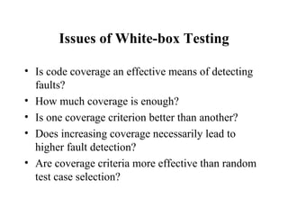 Issues of White-box Testing Is code coverage an effective means of detecting faults? How much coverage is enough? Is one coverage criterion better than another? Does increasing coverage necessarily lead to higher fault detection? Are coverage criteria more effective than random test case selection?  