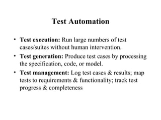 Test Automation Test execution:  Run large numbers of test cases/suites without human intervention.  Test generation:  Produce test cases by processing the specification, code, or model. Test management:  Log test cases & results; map tests to requirements & functionality; track test progress & completeness 