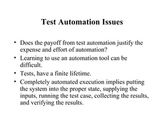 Test Automation Issues Does the payoff from test automation justify the expense and effort of automation? Learning to use an automation tool can be difficult. Tests, have a finite lifetime. Completely automated execution implies putting the system into the proper state, supplying the inputs, running the test case, collecting the results, and verifying the results.  