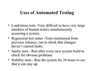 Uses of Automated Testing Load/stress tests -Very difficult to have very large numbers of human testers simultaneously accessing a system. Regression test suites -Tests maintained from previous releases; run to check that changes haven’t caused faults. Sanity tests - Run after every new system build to check for obvious problems. Stability tests - Run the system for 24 hours to see that it can stay up. 
