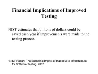 Financial Implications of Improved Testing NIST estimates that billions of dollars could be saved each year if improvements were made to the testing process. *NIST Report: The Economic Impact of Inadequate Infrastructure for Software Testing, 2002.  