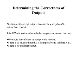 Determining the Correctness of Outputs We frequently accept outputs because they are  plausible   rather than correct. It is difficult to determine whether outputs are correct because: We wrote the software to compute the answer. There is so much output that it is impossible to validate it all. There is no (visible) output. 