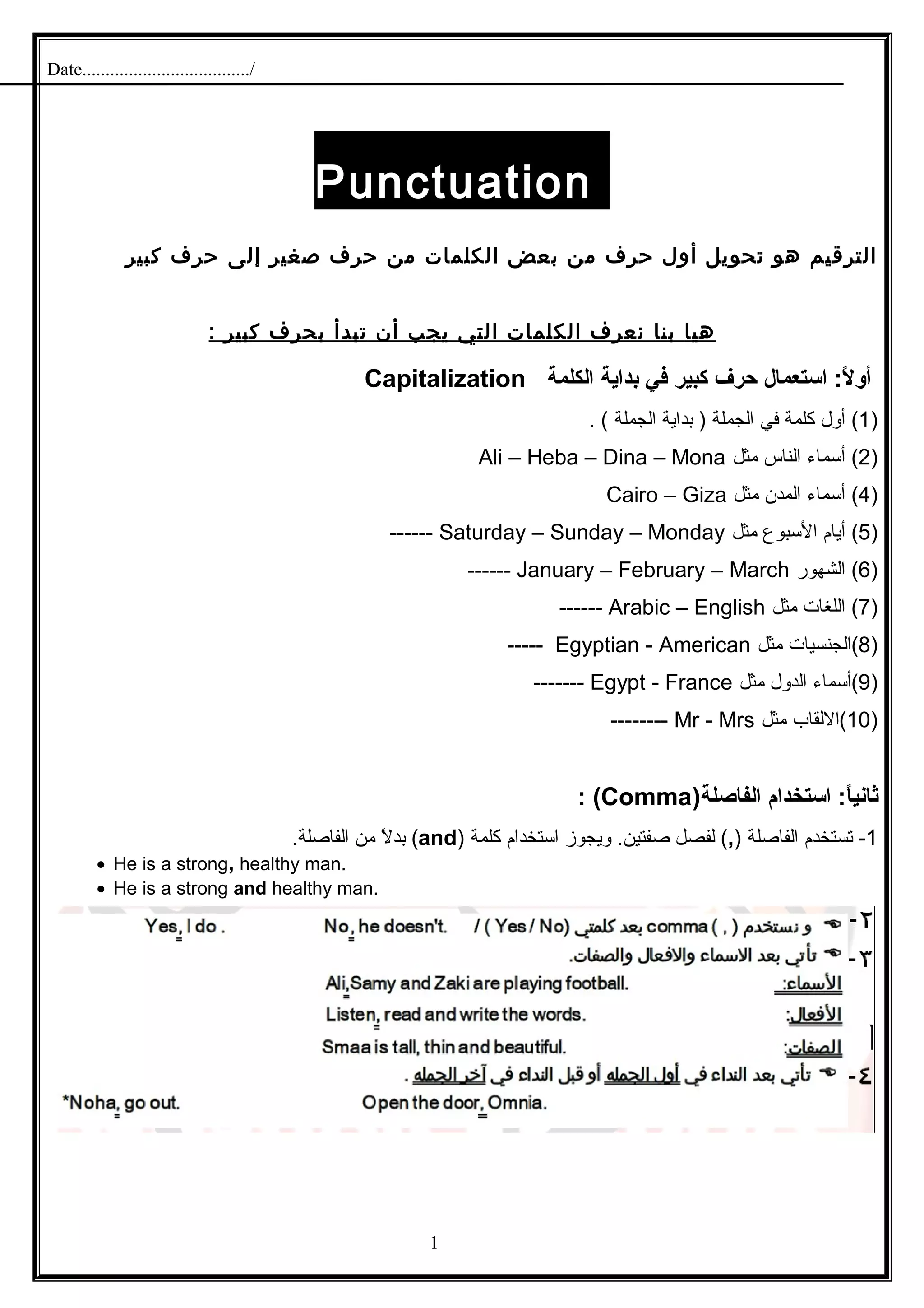 Date..................................../
Punctuation
‫الترقيم‬‫هو‬‫تحويل‬‫أول‬‫حرف‬‫من‬‫بعض‬‫الكلمات‬‫من‬‫حرف‬‫صغير‬‫إلى‬‫حرف‬‫كبير‬
‫هيا‬‫بنا‬‫نعرف‬‫الكلمات‬‫التي‬‫يجب‬‫أن‬‫تبدأ‬‫بحرف‬‫كبير‬:
: ‫الا‬ً:  ‫أو‬‫استعمال‬‫حرف‬‫كبير‬‫في‬‫بداية‬‫الكلمة‬Capitalization
)1‫أول‬ (‫كلمة‬‫في‬‫الجملة‬‫بداية‬ )‫الجملة‬. (
)2‫أسماء‬ (‫الناس‬‫مثل‬Ali – Heba – Dina – Mona
)4‫أسماء‬ (‫المدن‬‫مثل‬Cairo – Giza
)5‫أيام‬ (‫السبوع‬‫مثل‬Saturday – Sunday – Monday------
)6‫الشهور‬ (January – February – March------
)7‫اللغات‬ (‫مثل‬Arabic – English------
)8‫(الجنسيات‬‫مثل‬Egyptian - American-----
)9‫(أسماء‬‫الدول‬‫مثل‬Egypt - France-------
)10‫(اللقاب‬‫مثل‬Mr - Mrs--------
‫استخدام‬ : ‫اا‬ً: ‫ثاني‬)‫الفاصلة‬Comma: ‫ا‬ (
1-‫تستخدم‬‫الفاصلة‬),‫لفصل‬ (‫ويجوز‬ .‫صفتين‬‫استخدام‬‫كلمة‬)and(‫ل‬ً ‫م‬ ‫بد‬‫من‬.‫الفاصلة‬
• He is a strong, healthy man.
• He is a strong and healthy man.
1
 