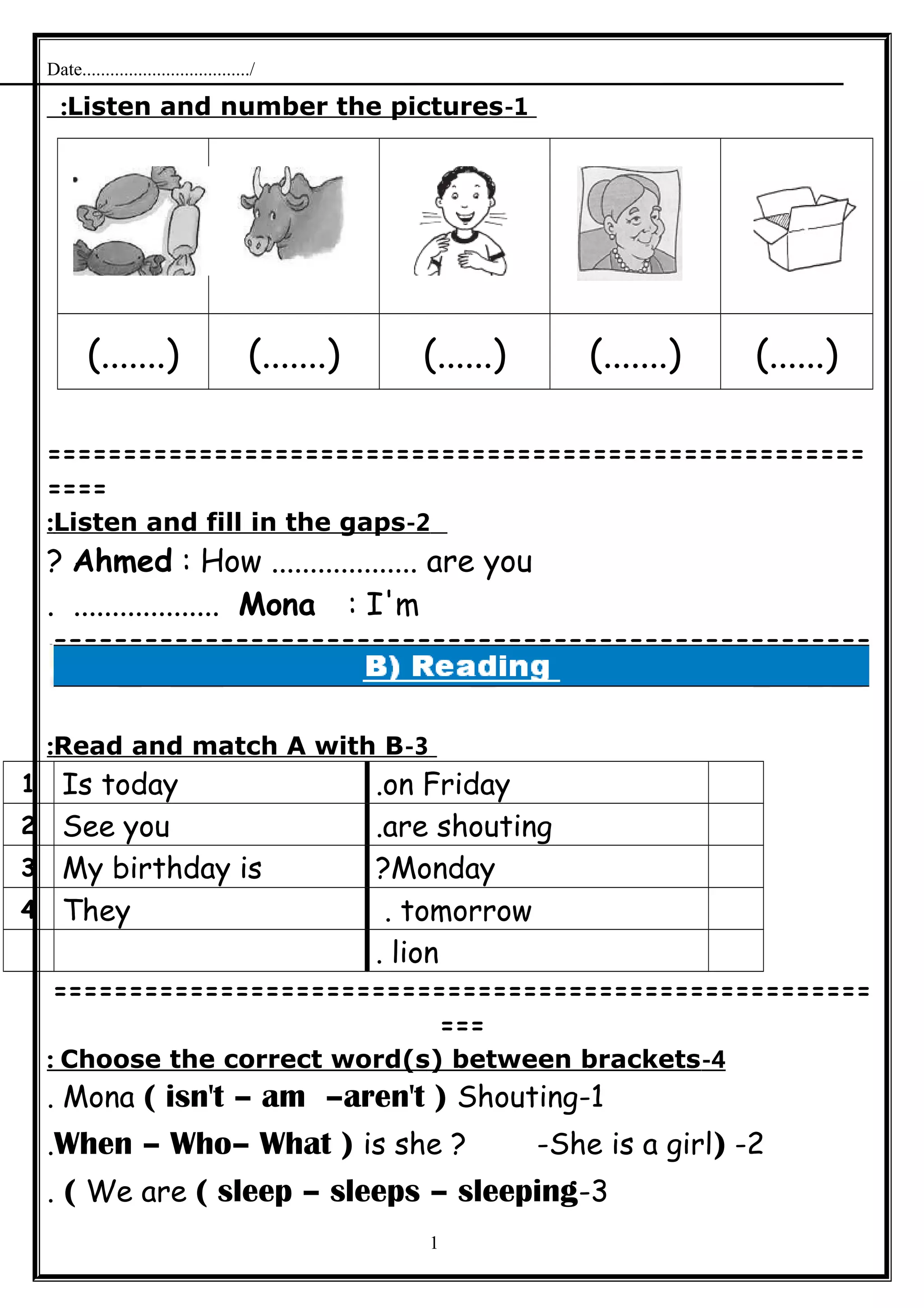 Date..................................../
1-Listen and number the pictures:
(.......) (.......) (......) (.......) (......)
======================================================
====
2-Listen and fill in the gaps:
Ahmed : How ................... are you?
Mona : I'm. ...................
======================================================
=
3-Read and match A with B:
on Friday.Is today1
are shouting.See you2
Monday?My birthday is3
tomorrow.They4
lion.
======================================================
===
4-Choose the correct word(s) between brackets:
1-Mona ( isn't – am –aren't ) Shouting.
2-)When – Who– What ) is she ? -She is a girl.
3-We are ( sleep – sleeps – sleeping(.
1
 