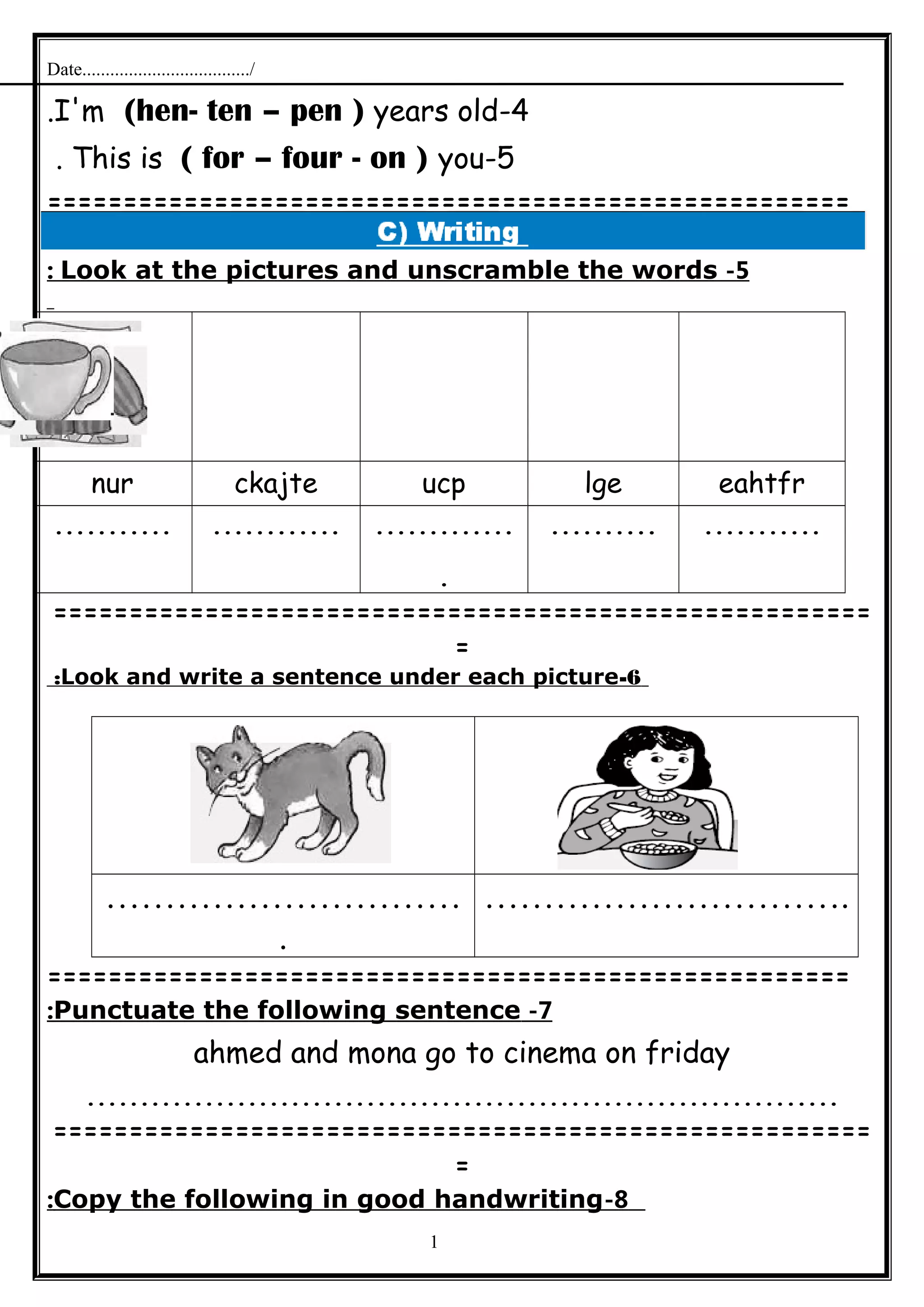 Date..................................../
4-I'm (hen- ten – pen ) years old.
5-This is ( for – four - on ) you.
=====================================================
5-Look at the pictures and unscramble the words:
eahtfrlgeucpckajtenur
..................................
.
.......................
======================================================
=
6-Look and write a sentence under each picture:
…………………………
.
………………………….
=====================================================
7-Punctuate the following sentence:
ahmed and mona go to cinema on friday
......................................................................
======================================================
=
8-Copy the following in good handwriting:
1
 