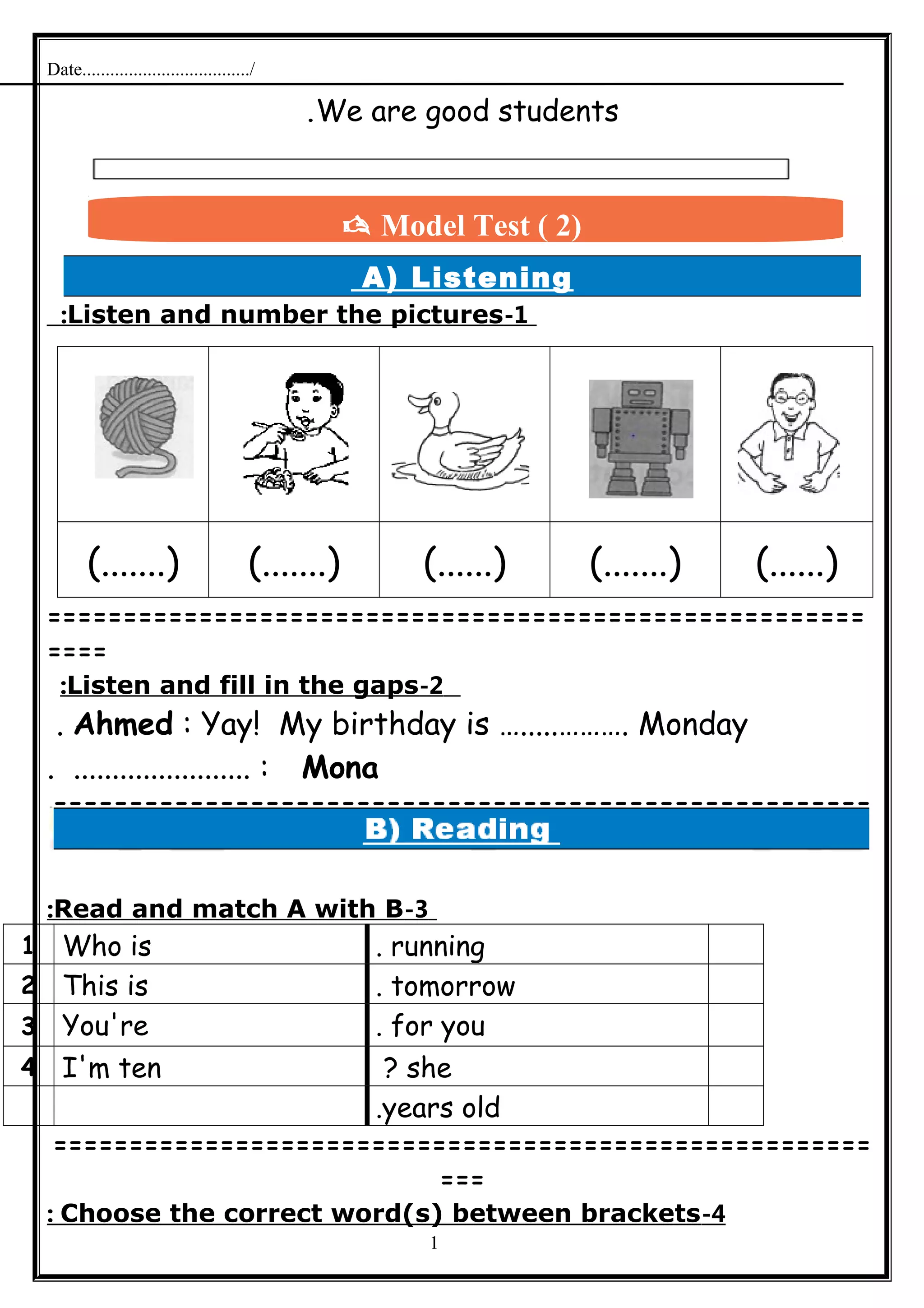 Date..................................../
We are good students.
A) Listening
1-Listen and number the pictures:
(.......) (.......) (......) (.......) (......)
======================================================
====
2-Listen and fill in the gaps:
Ahmed : Yay! My birthday is ….....………. Monday.
Mona. ....................... :
======================================================
=
3-Read and match A with B:
running.Who is1
tomorrow.This is2
for you.You're3
she?I'm ten4
years old.
======================================================
===
4-Choose the correct word(s) between brackets:
1
 Model Test ( 2)
 