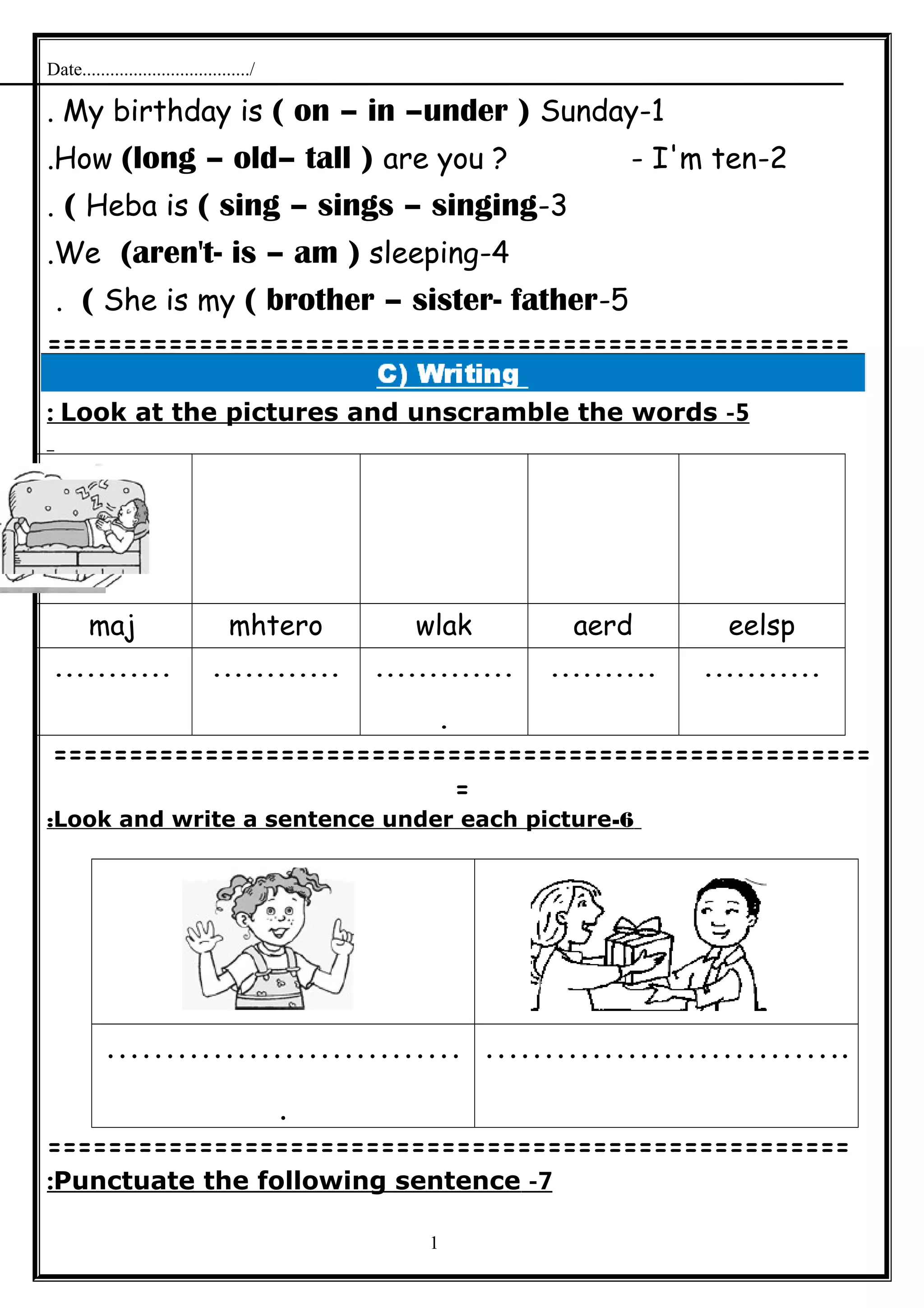 Date..................................../
1-My birthday is ( on – in –under ) Sunday.
2-How (long – old– tall ) are you ? - I'm ten.
3-Heba is ( sing – sings – singing(.
4-We (aren't- is – am ) sleeping.
5-She is my ( brother – sister- father(.
=====================================================
5-Look at the pictures and unscramble the words:
eelspaerdwlakmhteromaj
..................................
.
.......................
======================================================
=
6-Look and write a sentence under each picture:
…………………………
.
………………………….
=====================================================
7-Punctuate the following sentence:
1
 