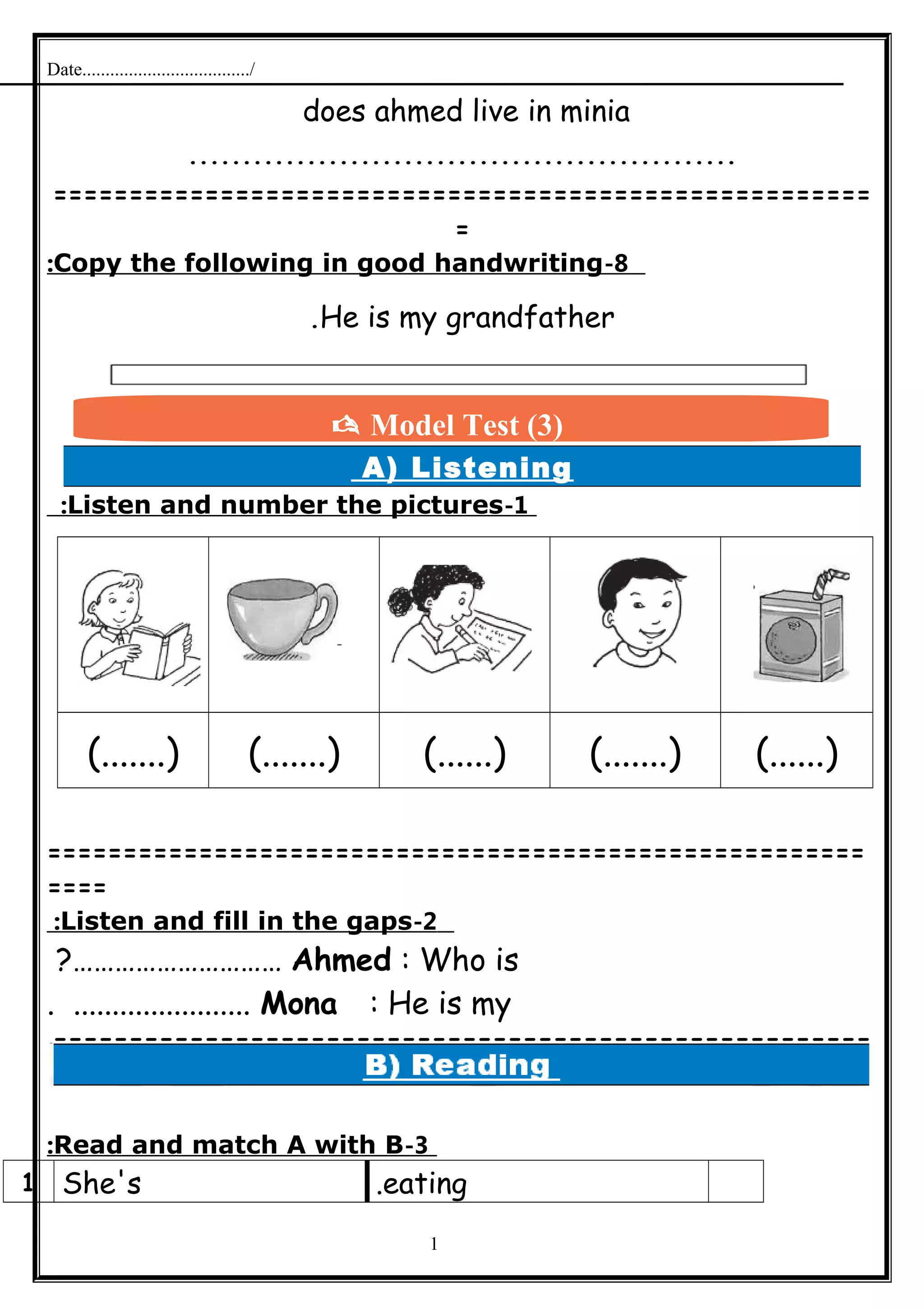 Date..................................../
does ahmed live in minia
...................................................
======================================================
=
8-Copy the following in good handwriting:
He is my grandfather.
A) Listening
1-Listen and number the pictures:
(.......) (.......) (......) (.......) (......)
======================================================
====
2-Listen and fill in the gaps:
Ahmed : Who is?…………………………
Mona : He is my. .......................
======================================================
=
3-Read and match A with B:
eating.She's1
1
 Model Test (3)
 